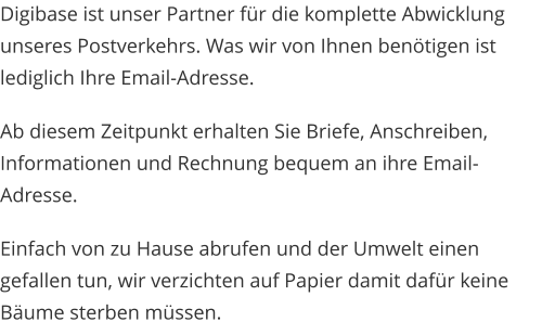 Digibase ist unser Partner für die komplette Abwicklung unseres Postverkehrs. Was wir von Ihnen benötigen ist lediglich Ihre Email-Adresse. Ab diesem Zeitpunkt erhalten Sie Briefe, Anschreiben, Informationen und Rechnung bequem an ihre Email-Adresse.  Einfach von zu Hause abrufen und der Umwelt einen gefallen tun, wir verzichten auf Papier damit dafür keine Bäume sterben müssen.