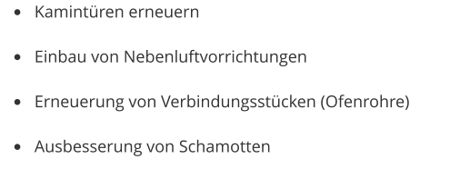 •	Kamintüren erneuern •	Einbau von Nebenluftvorrichtungen •	Erneuerung von Verbindungsstücken (Ofenrohre) •	Ausbesserung von Schamotten