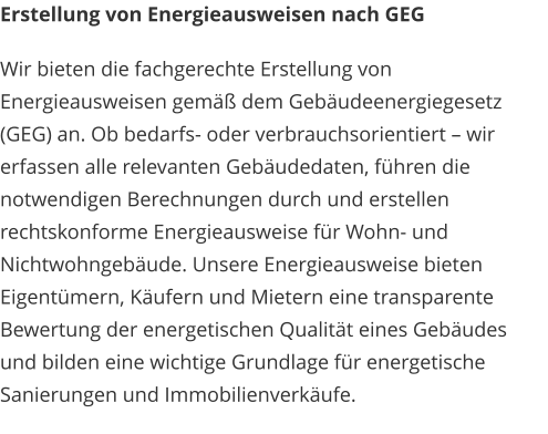 Erstellung von Energieausweisen nach GEG Wir bieten die fachgerechte Erstellung von Energieausweisen gemäß dem Gebäudeenergiegesetz (GEG) an. Ob bedarfs- oder verbrauchsorientiert – wir erfassen alle relevanten Gebäudedaten, führen die notwendigen Berechnungen durch und erstellen rechtskonforme Energieausweise für Wohn- und Nichtwohngebäude. Unsere Energieausweise bieten Eigentümern, Käufern und Mietern eine transparente Bewertung der energetischen Qualität eines Gebäudes und bilden eine wichtige Grundlage für energetische Sanierungen und Immobilienverkäufe.