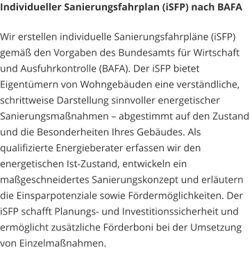 Individueller Sanierungsfahrplan (iSFP) nach BAFA Wir erstellen individuelle Sanierungsfahrpläne (iSFP) gemäß den Vorgaben des Bundesamts für Wirtschaft und Ausfuhrkontrolle (BAFA). Der iSFP bietet Eigentümern von Wohngebäuden eine verständliche, schrittweise Darstellung sinnvoller energetischer Sanierungsmaßnahmen – abgestimmt auf den Zustand und die Besonderheiten Ihres Gebäudes. Als qualifizierte Energieberater erfassen wir den energetischen Ist-Zustand, entwickeln ein maßgeschneidertes Sanierungskonzept und erläutern die Einsparpotenziale sowie Fördermöglichkeiten. Der iSFP schafft Planungs- und Investitionssicherheit und ermöglicht zusätzliche Förderboni bei der Umsetzung von Einzelmaßnahmen.