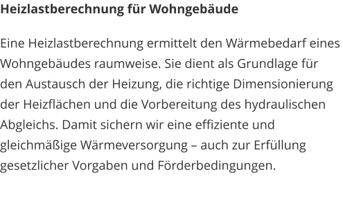 Heizlastberechnung für Wohngebäude Eine Heizlastberechnung ermittelt den Wärmebedarf eines Wohngebäudes raumweise. Sie dient als Grundlage für den Austausch der Heizung, die richtige Dimensionierung der Heizflächen und die Vorbereitung des hydraulischen Abgleichs. Damit sichern wir eine effiziente und gleichmäßige Wärmeversorgung – auch zur Erfüllung gesetzlicher Vorgaben und Förderbedingungen.
