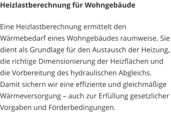 Heizlastberechnung für Wohngebäude Eine Heizlastberechnung ermittelt den Wärmebedarf eines Wohngebäudes raumweise. Sie dient als Grundlage für den Austausch der Heizung, die richtige Dimensionierung der Heizflächen und die Vorbereitung des hydraulischen Abgleichs. Damit sichern wir eine effiziente und gleichmäßige Wärmeversorgung – auch zur Erfüllung gesetzlicher Vorgaben und Förderbedingungen.