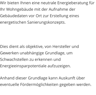 Wir bieten Ihnen eine neutrale Energieberatung für Ihr Wohngebäude mit der Aufnahme der Gebäudedaten vor Ort zur Erstellung eines energetischen Sanierungskonzepts.  Dies dient als objektive, von Hersteller und Gewerken unabhängige Grundlage, um Schwachstellen zu erkennen und Energieeinsparpotentiale aufzuzeigen. Anhand dieser Grundlage kann Auskunft über eventuelle Fördermöglichkeiten gegeben werden.